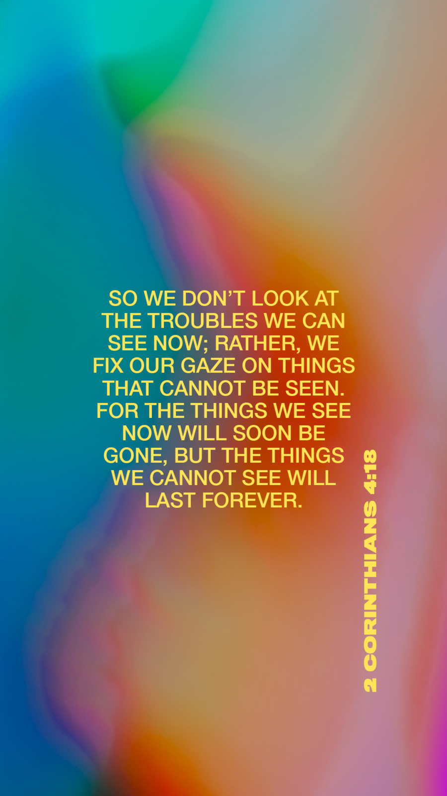 “That is why we never give up. Though our bodies are dying, our spirits are being renewed every day. For our present troubles are small and won’t last very long. Yet they produce for us a glory that vastly outweighs them and will last forever! So we don’t look at the troubles we can see now; rather, we fix our gaze on things that cannot be seen. For the things we see now will soon be gone, but the things we cannot see will last forever.” (2 Corinthians 4:16-18)